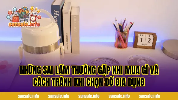 Những sai lầm thường gặp khi mua gì và cách tránh khi chọn đồ gia dụng