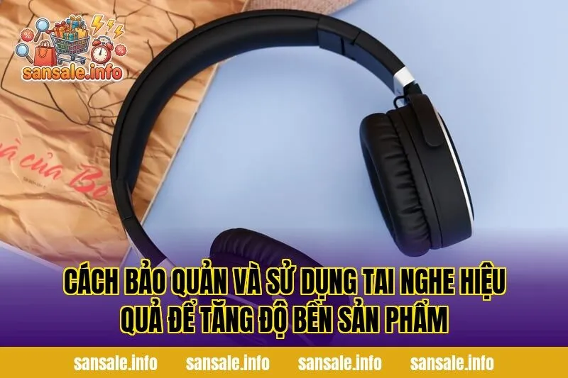 Cách bảo quản và sử dụng tai nghe hiệu quả để tăng độ bền sản phẩm